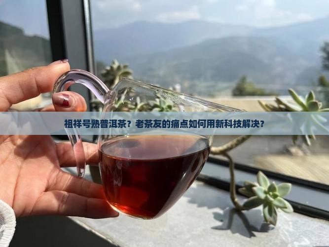 祖祥号熟普洱茶？老茶友的痛点如何用新科技解决？