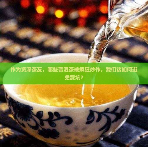作为资深茶友，哪些普洱茶被疯狂炒作，我们该如何避免踩坑？