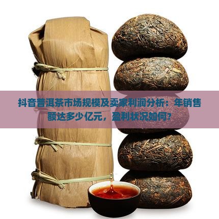 抖音普洱茶市场规模及卖家利润分析：年销售额达多少亿元，盈利状况如何？