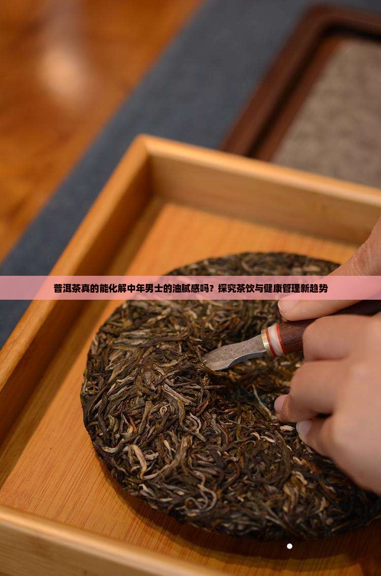 普洱茶真的能化解中年男士的油腻感吗？探究茶饮与健康管理新趋势