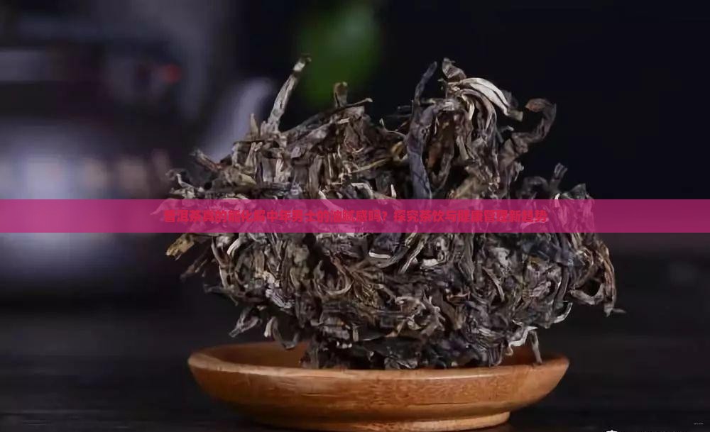 普洱茶真的能化解中年男士的油腻感吗？探究茶饮与健康管理新趋势