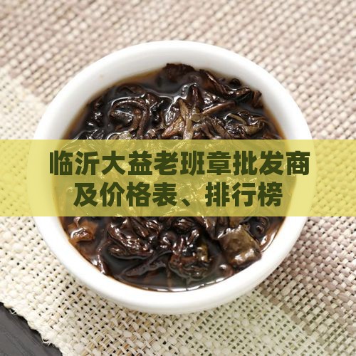临沂大益老班章批发商及价格表、排行榜