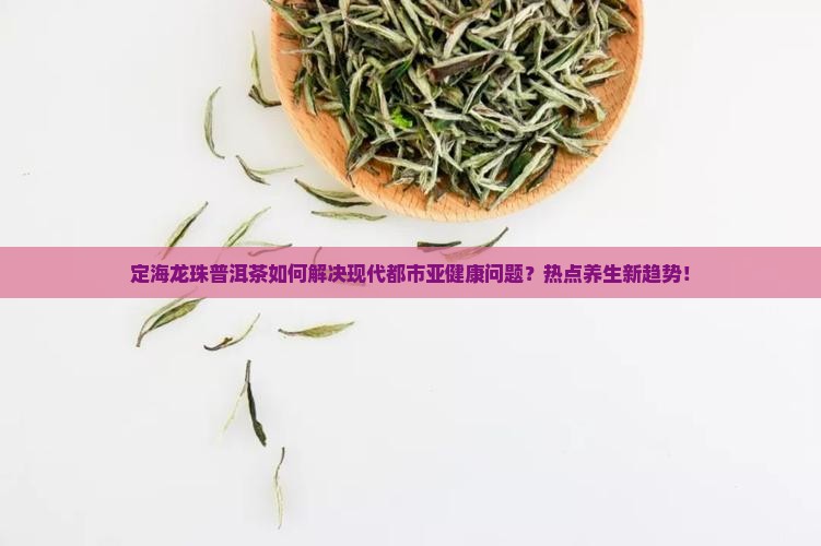 定海龙珠普洱茶如何解决现代都市亚健康问题？热点养生新趋势！