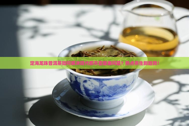 定海龙珠普洱茶如何解决现代都市亚健康问题？热点养生新趋势！