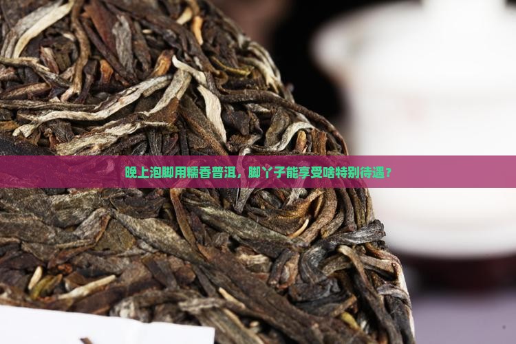 晚上泡脚用糯香普洱，脚丫子能享受啥特别待遇？