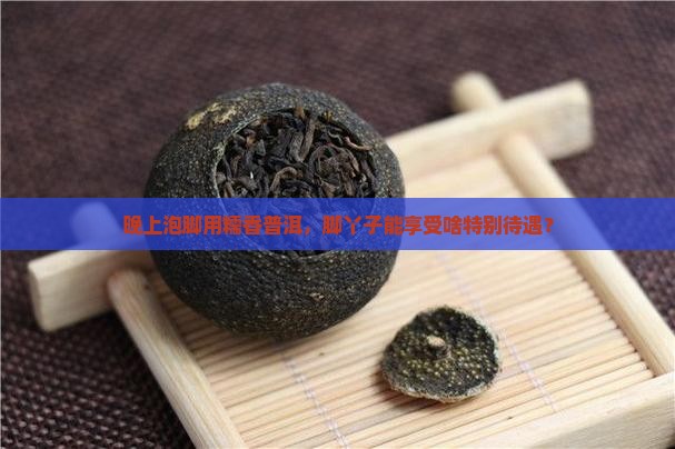 晚上泡脚用糯香普洱，脚丫子能享受啥特别待遇？