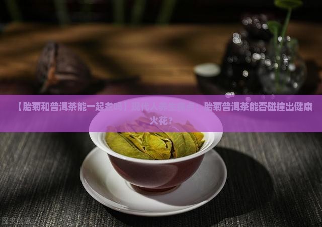 【胎菊和普洱茶能一起煮吗】现代人养生痛点：胎菊普洱茶能否碰撞出健康火花？