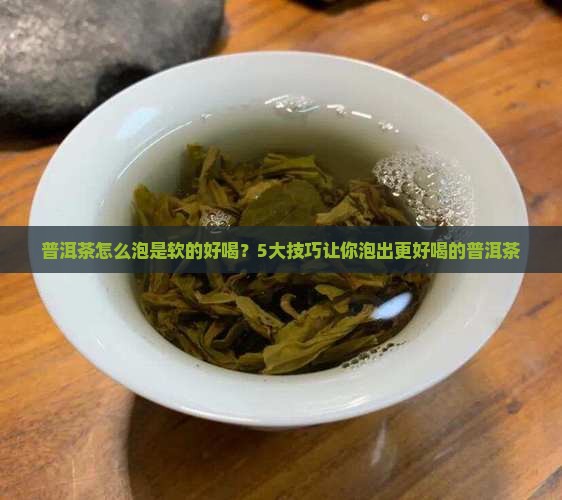 普洱茶怎么泡是软的好喝？5大技巧让你泡出更好喝的普洱茶