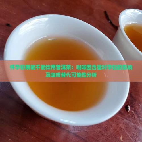怀孕初期能不能饮用普洱茶：咖啡因含量对孕妇的影响及咖啡替代可能性分析