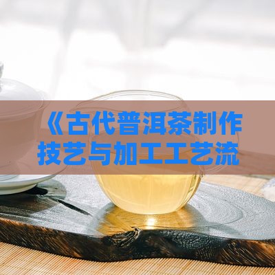 《古代普洱茶制作技艺与加工工艺流程解析》