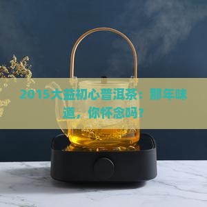 2015大益初心普洱茶：那年味道，你怀念吗？