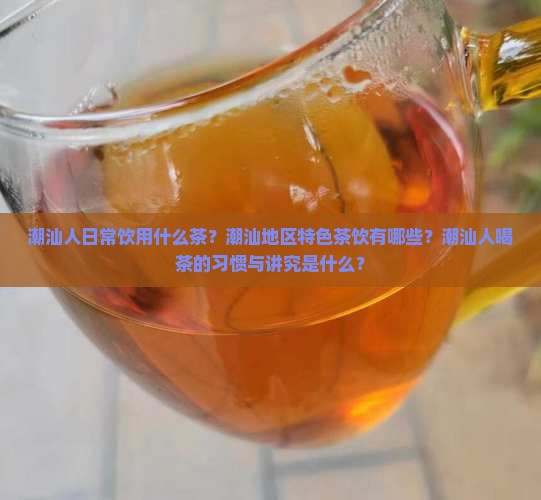 潮汕人日常饮用什么茶？潮汕地区特色茶饮有哪些？潮汕人喝茶的习惯与讲究是什么？