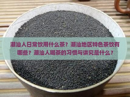 潮汕人日常饮用什么茶？潮汕地区特色茶饮有哪些？潮汕人喝茶的习惯与讲究是什么？