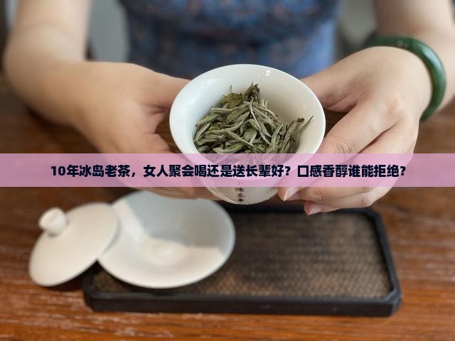 10年冰岛老茶，女人聚会喝还是送长辈好？口感香醇谁能拒绝？