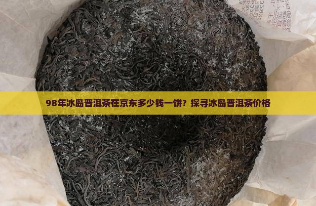 98年冰岛普洱茶在京东多少钱一饼？探寻冰岛普洱茶价格