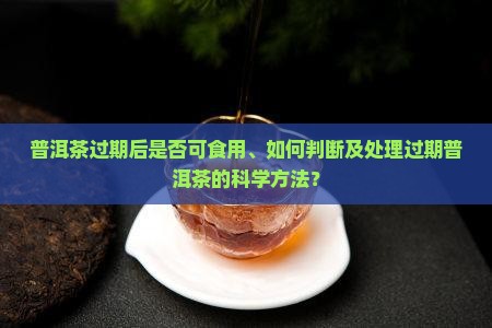 普洱茶过期后是否可食用、如何判断及处理过期普洱茶的科学方法？