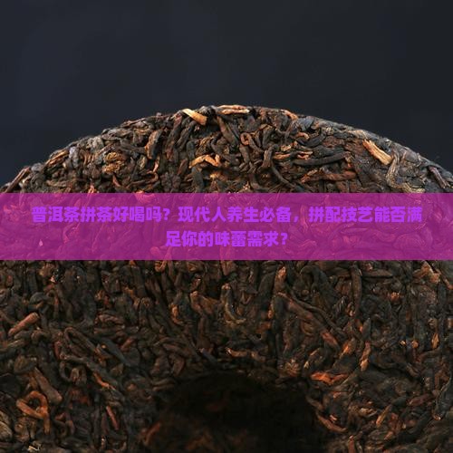 普洱茶拼茶好喝吗？现代人养生必备，拼配技艺能否满足你的味蕾需求？