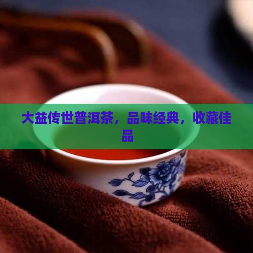 大益传世普洱茶，品味经典，收藏佳品