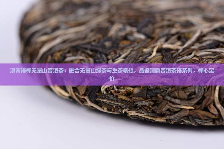 滇青语禅无量山普洱茶：融合无量山绿茶与生茶精髓，品鉴清韵普洱茶语系列，禅心定价
