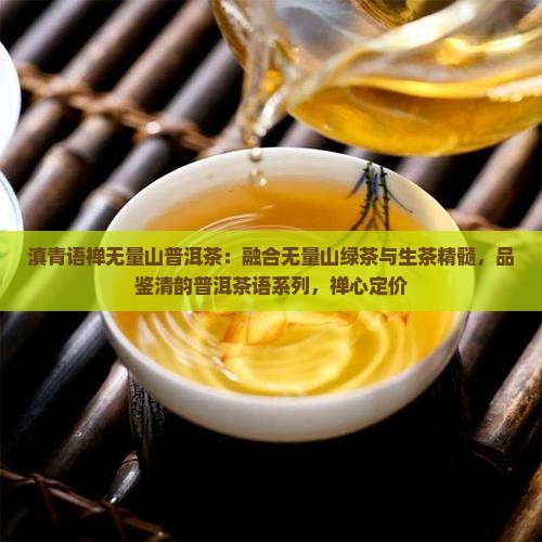 滇青语禅无量山普洱茶：融合无量山绿茶与生茶精髓，品鉴清韵普洱茶语系列，禅心定价