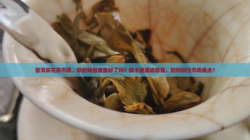 普洱茶花茶市场，你的钱包准备好了吗？低卡健康成新宠，如何抓住市场痛点？
