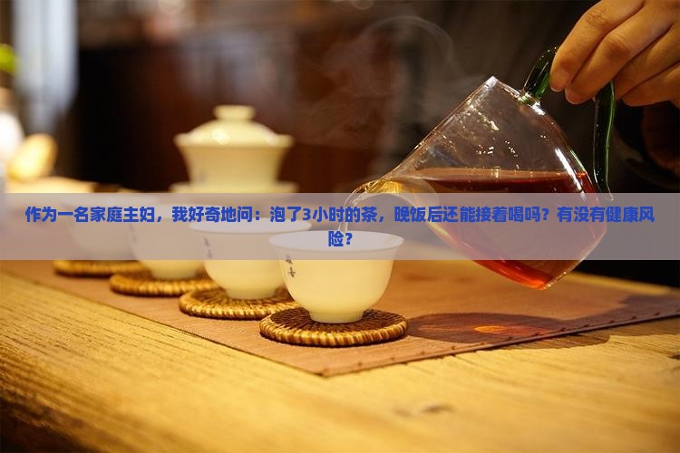 作为一名家庭主妇，我好奇地问：泡了3小时的茶，晚饭后还能接着喝吗？有没有健康风险？