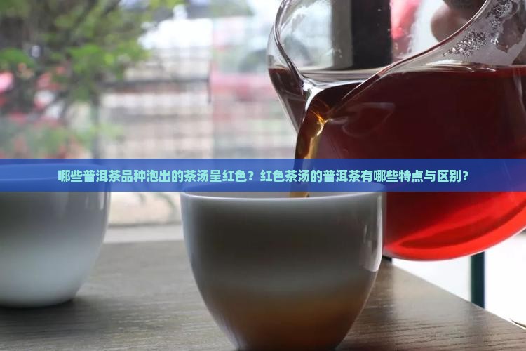 哪些普洱茶品种泡出的茶汤呈红色？红色茶汤的普洱茶有哪些特点与区别？