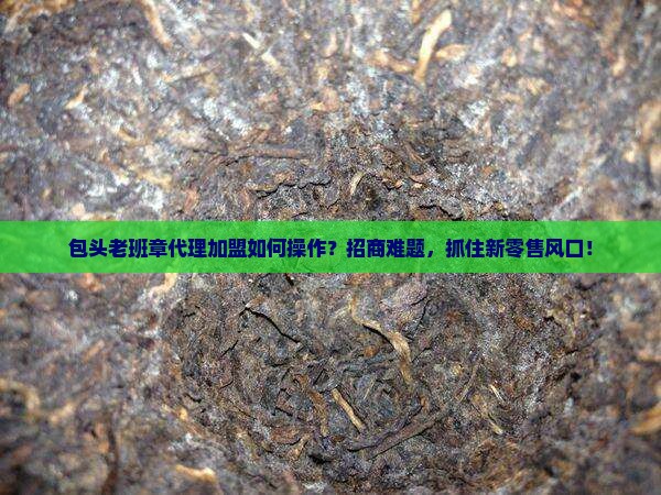 包头老班章代理加盟如何操作？招商难题，抓住新零售风口！