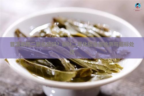 普洱茶有二氧化硫吗？茶叶二氧化硫含量检测与超标处理