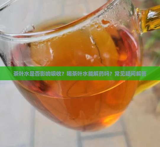茶叶水是否影响吸收？喝茶叶水能解药吗？常见疑问解答