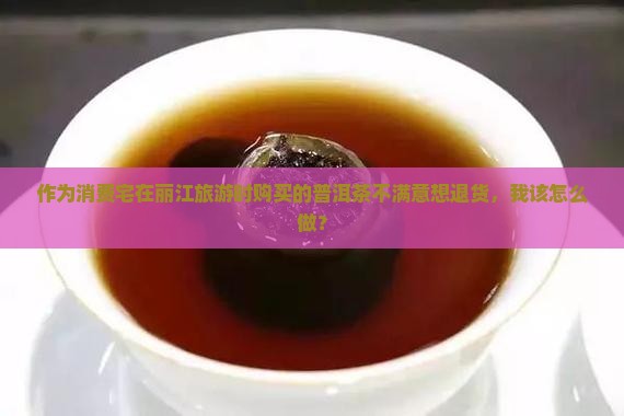作为消费宅在丽江旅游时购买的普洱茶不满意想退货，我该怎么做？
