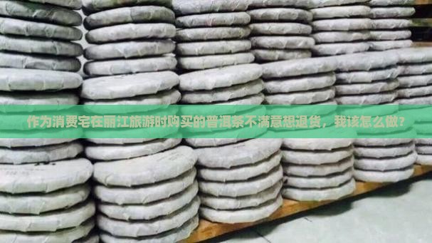 作为消费宅在丽江旅游时购买的普洱茶不满意想退货，我该怎么做？