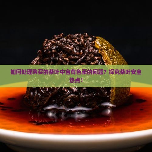 如何处理购买的茶叶中含有色素的问题？探究茶叶安全热点！