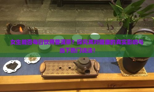 女生能否每日饮用普洱茶？探究其对健康的真实影响与当下热门说法！
