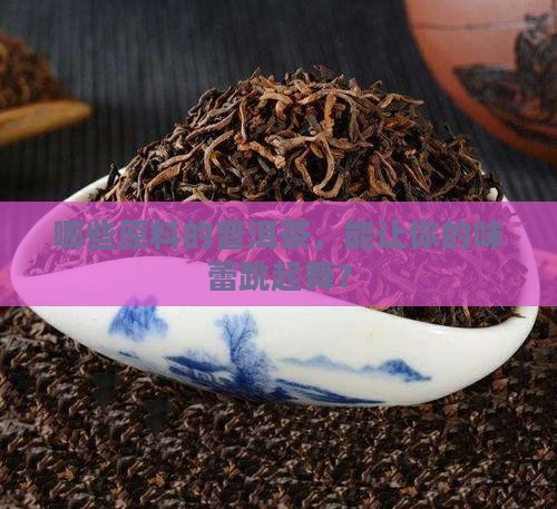 哪些原料的普洱茶，能让你的味蕾跳起舞？