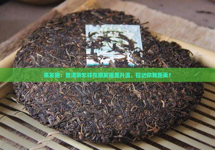 茶友圈：普洱茶怎样在朋友圈里升温，拉近你我距离？