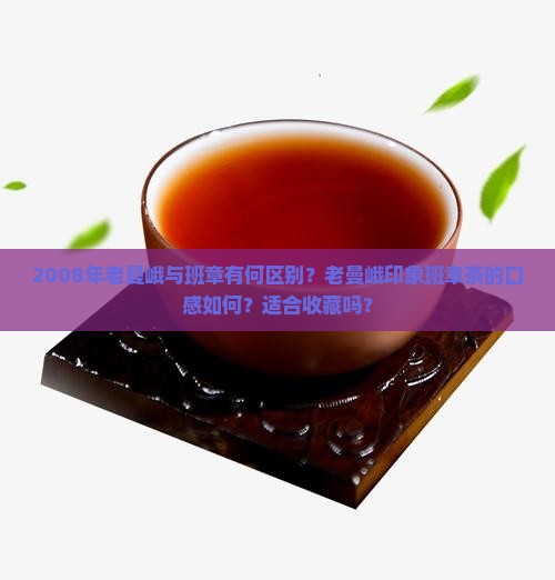 2008年老曼峨与班章有何区别？老曼峨印象班章茶的口感如何？适合收藏吗？