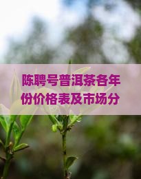 陈聘号普洱茶各年份价格表及市场分析，如何判断真伪与收藏价值？