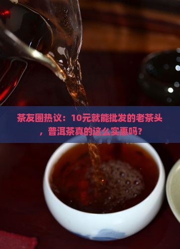 茶友圈热议：10元就能批发的老茶头，普洱茶真的这么实惠吗？
