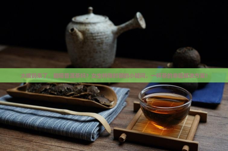 大姨妈来了，能喝普洱茶吗？女生特殊时期的小疑问，一杯茶的幸福解决方案！