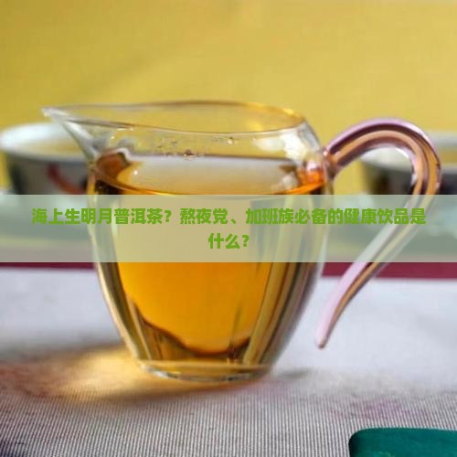 海上生明月普洱茶？熬夜党、加班族必备的健康饮品是什么？