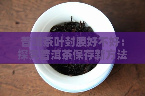 普洱茶叶封膜好不好：探究普洱茶保存新方法
