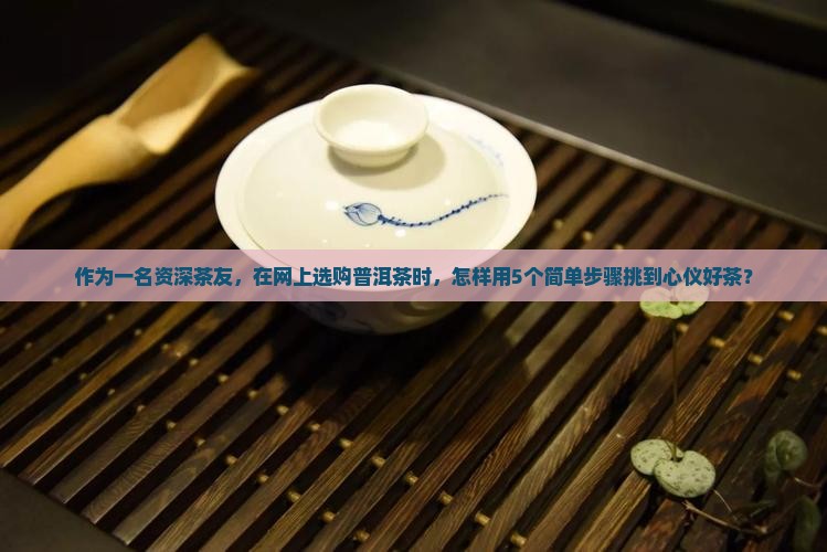 作为一名资深茶友，在网上选购普洱茶时，怎样用5个简单步骤挑到心仪好茶？