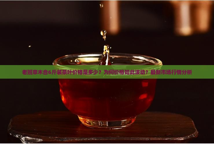 老班章木合6斤装茶叶价格是多少？为何价格如此波动？最新市场行情分析