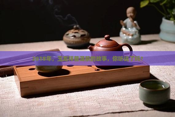 2018年，玉龙祥普洱茶的故事，你听说了吗？