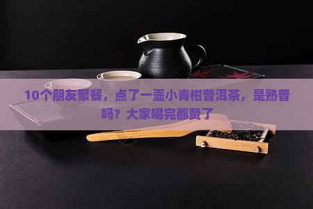 10个朋友聚餐，点了一壶小青柑普洱茶，是熟普吗？大家喝完都赞了