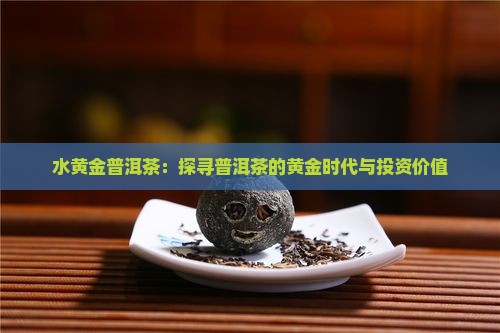 水黄金普洱茶：探寻普洱茶的黄金时代与投资价值