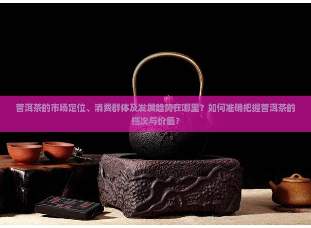普洱茶的市场定位、消费群体及发展趋势在哪里？如何准确把握普洱茶的档次与价值？