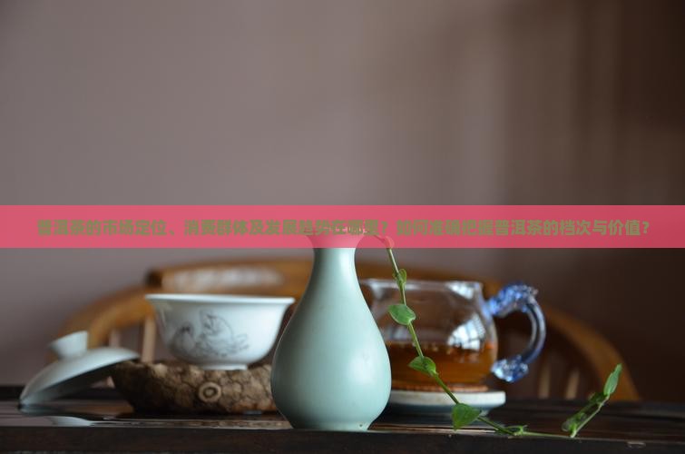 普洱茶的市场定位、消费群体及发展趋势在哪里？如何准确把握普洱茶的档次与价值？