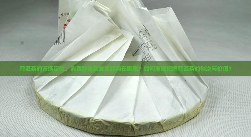 普洱茶的市场定位、消费群体及发展趋势在哪里？如何准确把握普洱茶的档次与价值？